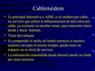 Cablemódem La principal alternativa a ADSL es el módem por cable, un servicio que utiliza la infraestructura de televisión por cable, ya existente en muchas zonas, para transmitir datos desde y hacia  Internet. Tiene desventajas: Es compartido el ancho de banda entonces si muchos usuarios navegan al mismo tiempo, puede tener un impacto en su nivel de servicio. La información transmitida desde internet puede ser leída por otros usuarios. 