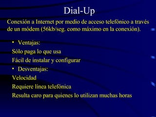 Dial-Up Ventajas: Sólo paga lo que usa Fácil de instalar y configurar Desventajas: Velocidad Requiere línea telefónica Resulta caro para quienes lo utilizan muchas horas Conexión a Internet por medio de acceso telefónico a través de un módem (56kb/seg. como máximo en la conexión).  