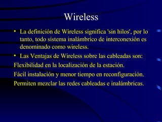 Wireless La definición de Wireless significa 'sin hilos', por lo tanto, todo sistema inalámbrico de interconexión es denominado como wireless. Las Ventajas de Wireless sobre las cableadas son:  Flexibilidad en la localización de la estación. Fácil instalación y menor tiempo en reconfiguración.  Permiten mezclar las redes cableadas e inalámbricas.   