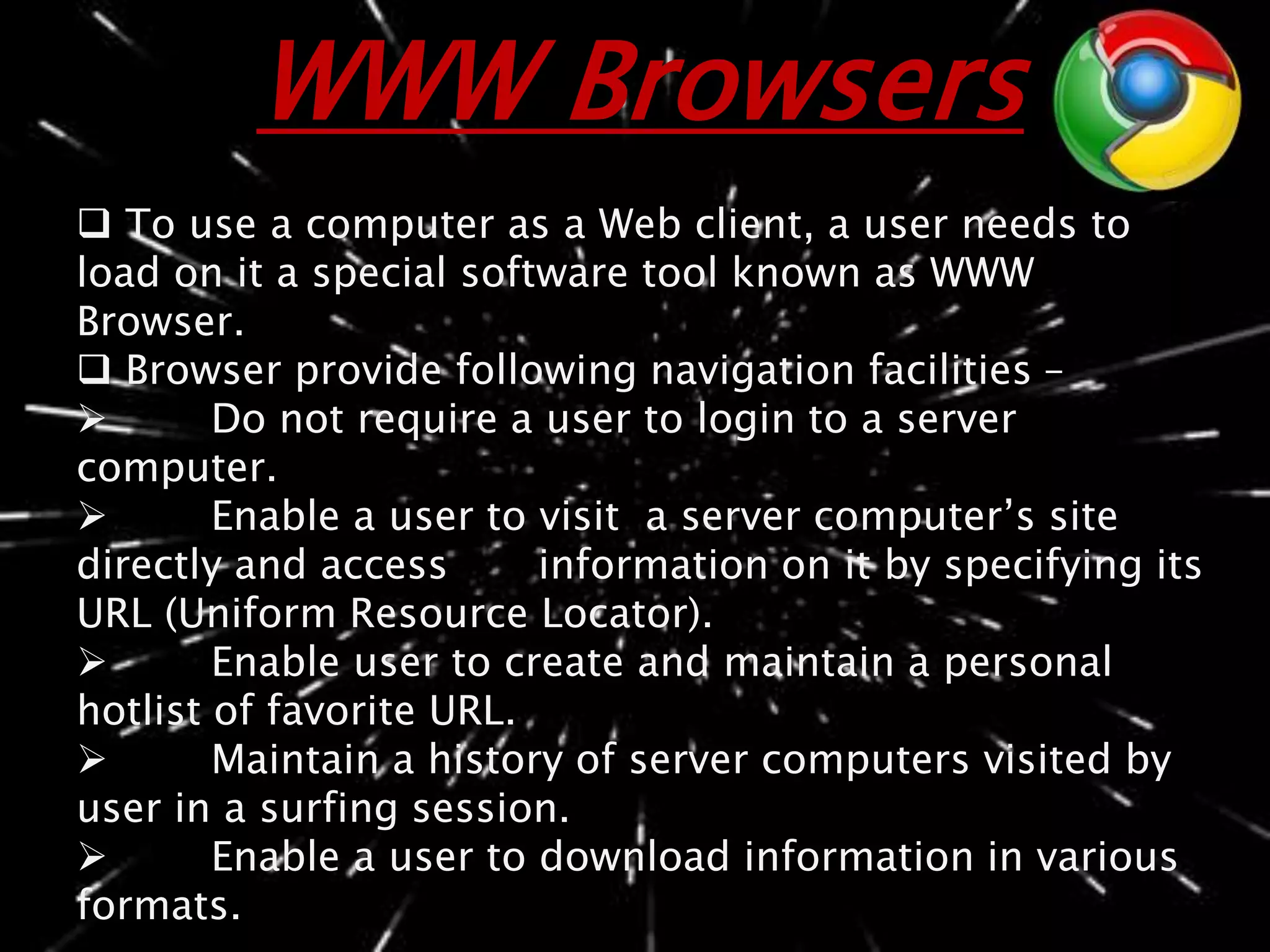 WWW Browsers
 To use a computer as a Web client, a user needs to
load on it a special software tool known as WWW
Browser.
 Browser provide following navigation facilities –
 Do not require a user to login to a server
computer.
 Enable a user to visit a server computer’s site
directly and access information on it by specifying its
URL (Uniform Resource Locator).
 Enable user to create and maintain a personal
hotlist of favorite URL.
 Maintain a history of server computers visited by
user in a surfing session.
 Enable a user to download information in various
formats.
 