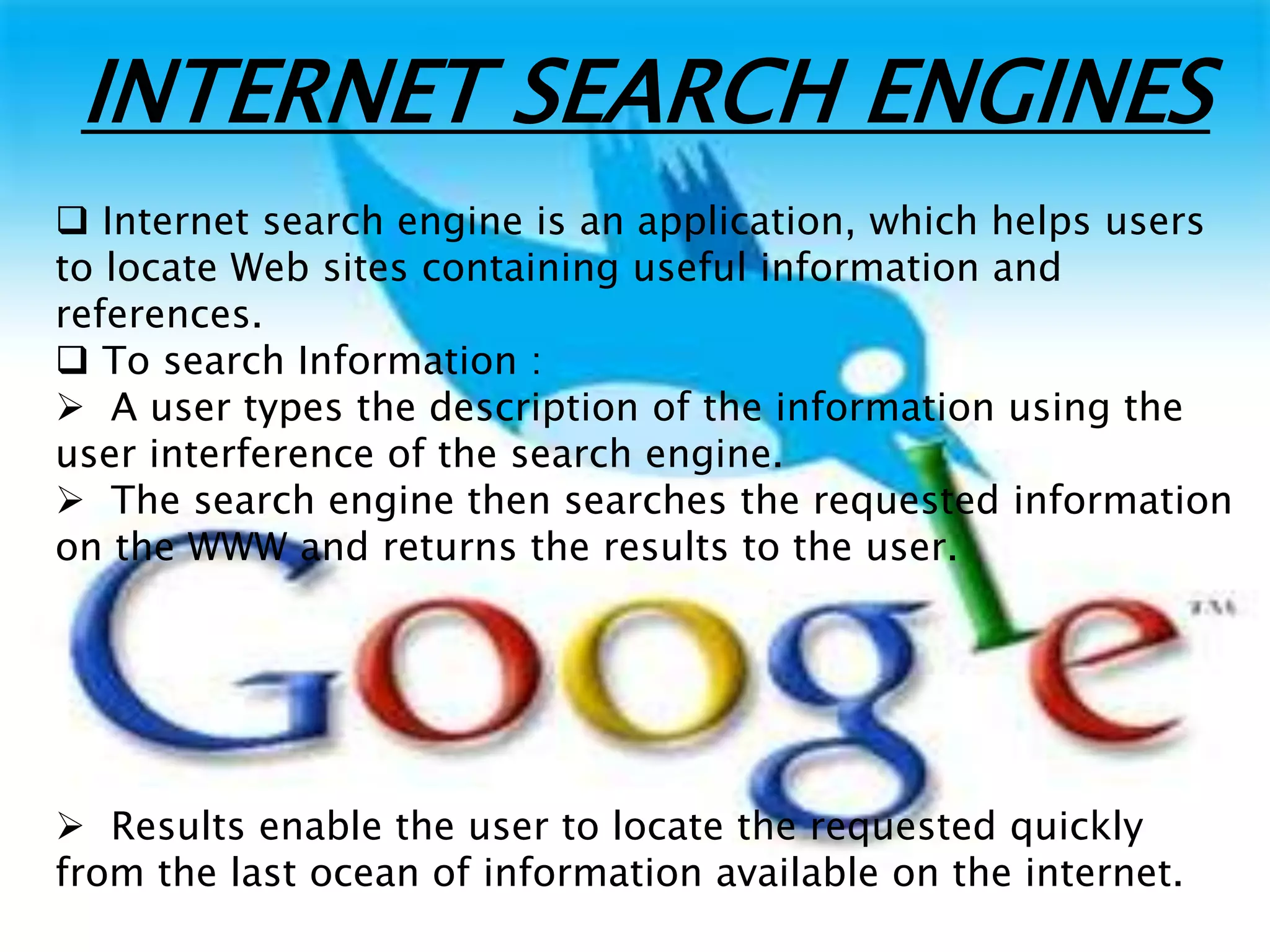 INTERNET SEARCH ENGINES
 Internet search engine is an application, which helps users
to locate Web sites containing useful information and
references.
 To search Information :
 A user types the description of the information using the
user interference of the search engine.
 The search engine then searches the requested information
on the WWW and returns the results to the user.
 Results enable the user to locate the requested quickly
from the last ocean of information available on the internet.
 