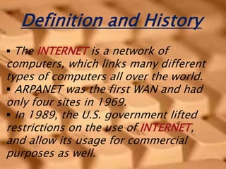 Definition and History
 The INTERNET is a network of
computers, which links many different
types of computers all over the world.
 ARPANET was the first WAN and had
only four sites in 1969.
 In 1989, the U.S. government lifted
restrictions on the use of INTERNET,
and allow its usage for commercial
purposes as well.
 