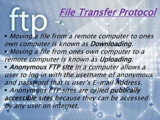 File Transfer Protocol
 Moving a file from a remote computer to ones
own computer is known as Downloading.
 Moving a file from ones own computer to a
remote computer is known as Uploading.
 Anonymous FTP site in a computer allows a
user to log in with the username of anonymous
and password that is user’s E-mail Address.
 Anonymous FTP sites are called publically
accessible sites because they can be accessed
by any user on internet.
 