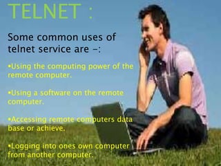 TELNET :
Some common uses of
telnet service are -:
Using the computing power of the
remote computer.
Using a software on the remote
computer.
Accessing remote computers data
base or achieve.
Logging into ones own computer
from another computer.
 