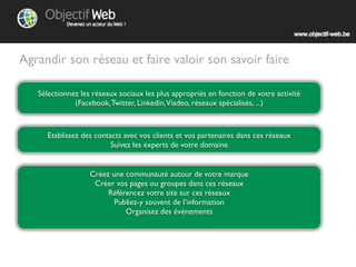 Agrandir son réseau et faire valoir son savoir faire

   Sélectionnez les réseaux sociaux les plus appropriés en fonction de votre activité
              (Facebook, Twitter, Linkedin, Viadeo, réseaux spécialisés, ...)



      Etablissez des contacts avec vos clients et vos partenaires dans ces réseaux
                          Suivez les experts de votre domaine


                   Créez une communauté autour de votre marque
                    Créez vos pages ou groupes dans ces réseaux
                        Référencez votre site sur ces réseaux
                          Publiez-y souvent de l’information
                             Organisez des évènements
 
