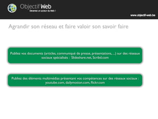 Agrandir son réseau et faire valoir son savoir faire



Publiez vos documents (articles, communiqués de presse, présentations, ...) sur des réseaux
                    sociaux spécialisés : Slideshare.net, Scribd.com




 Publiez des éléments multimédias présentant vos compétences sur des réseaux sociaux :
                      youtube.com, dailymotion.com, ﬂickr.com, ...
 