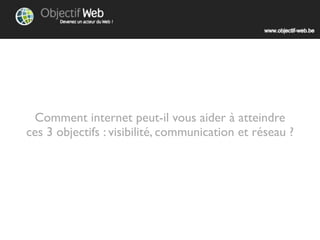 Comment internet peut-il vous aider à atteindre
ces 3 objectifs : visibilité, communication et réseau ?
 