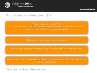 Pour mieux communiquer ... (*)

                            Ne parlez pas que de votre PME !
  Dialoguer avec vos clients sous forme de blog : conseillez et informez les internautes
                          Invitez les à commenter vos articles




                     Utilisez des forums comme moyen de support


     Proposez des questions/réponses (FAQ) en fonction des problèmes rencontrés



Insérez dans vos courriers les références de votre site et envoyez des «newsletters» à vos
                                   clients et partenaires


(*) et avoir un bon référencement
 