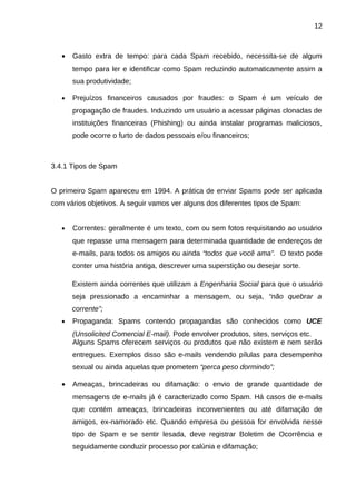 12

•

Gasto extra de tempo: para cada Spam recebido, necessita-se de algum
tempo para ler e identificar como Spam reduzindo automaticamente assim a
sua produtividade;

•

Prejuízos financeiros causados por fraudes: o Spam é um veículo de
propagação de fraudes. Induzindo um usuário a acessar páginas clonadas de
instituições financeiras (Phishing) ou ainda instalar programas maliciosos,
pode ocorre o furto de dados pessoais e/ou financeiros;

3.4.1 Tipos de Spam
O primeiro Spam apareceu em 1994. A prática de enviar Spams pode ser aplicada
com vários objetivos. A seguir vamos ver alguns dos diferentes tipos de Spam:
•

Correntes: geralmente é um texto, com ou sem fotos requisitando ao usuário
que repasse uma mensagem para determinada quantidade de endereços de
e-mails, para todos os amigos ou ainda “todos que você ama”. O texto pode
conter uma história antiga, descrever uma superstição ou desejar sorte.
Existem ainda correntes que utilizam a Engenharia Social para que o usuário
seja pressionado a encaminhar a mensagem, ou seja, “não quebrar a
corrente”;

•

Propaganda: Spams contendo propagandas são conhecidos como UCE
(Unsolicited Comercial E-mail). Pode envolver produtos, sites, serviços etc.
Alguns Spams oferecem serviços ou produtos que não existem e nem serão
entregues. Exemplos disso são e-mails vendendo pílulas para desempenho
sexual ou ainda aquelas que prometem “perca peso dormindo”;

•

Ameaças, brincadeiras ou difamação: o envio de grande quantidade de
mensagens de e-mails já é caracterizado como Spam. Há casos de e-mails
que contém ameaças, brincadeiras inconvenientes ou até difamação de
amigos, ex-namorado etc. Quando empresa ou pessoa for envolvida nesse
tipo de Spam e se sentir lesada, deve registrar Boletim de Ocorrência e
seguidamente conduzir processo por calúnia e difamação;

 