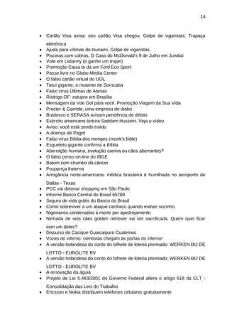 14

•

Cartão Visa avisa: seu cartão Visa chegou. Golpe de vigaristas. Trapaça

•
•
•
•
•
•
•
•
•
•
•
•
•
•
•
•
•
•
•

eletrônica
Ajuda para vítimas do tsunami. Golpe de vigaristas.
Piscinas com cobras, O Caso do McDonald's 9 de Julho em Jundiaí
Vote em Lidianny (e ganhe um trojan)
Promoção Caixa te dá um Ford Eco Sport
Passe livre no Globo Media Center
O falso cartão virtual do UOL
Tatuí gigante, o mutante de Sorocaba
Falso vírus Últimas de Atenas
Rodrigo-DF: estupro em Brasília
Mensagem da Voe Gol para você. Promoção Viagem da Sua Vida
Procter & Gamble, uma empresa do diabo
Bradesco e SERASA avisam pendência de débito
Exército americano tortura Saddam Hussein. Veja o vídeo
Aviso: você está sendo traído
A doença de Paget
Falso vírus Bíblia dos monges (monk's bible)
Esqueleto gigante confirma a Bíblia
Aberração humana, evolução canina ou cães aberrantes?
O falso censo on-line do IBGE
Batom com chumbo dá câncer
Poupança fraterna
Arrogância norte-americana: médica brasileira é humilhada no aeroporto de

•
•
•
•
•
•

Dallas - Texas
PCC vai detonar shopping em São Paulo
Informe Banco Central do Brasil 65789
Seguro de vida grátis do Banco do Brasil
Como sobreviver a um ataque cardíaco quando estiver sozinho
Nigerianos condenados à morte por apedrejamento
Ninhada de seis cães golden retriever vai ser sacrificada. Quem quer ficar

•
•
•

com um deles?
Discurso do Cacique Guaicaipuro Cuatemoc
Vozes do inferno: cientistas chegam às portas do inferno!
A versão holandesa do conto do bilhete de loteria premiado: WERKEN BIJ DE

•

LOTTO - EUROLITE BV
A versão holandesa do conto do bilhete de loteria premiado: WERKEN BIJ DE

•
•

LOTTO - EUROLITE BV
A renovação da águia
Projeto de Lei 5.483/2001 do Governo Federal altera o artigo 618 da CLT -

•

Consolidação das Leis do Trabalho
Ericsson e Nokia distribuem telefones celulares gratuitamente

•
•
•

 