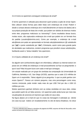 15

3.4.3 Como os spammers conseguem endereços de email?
O termo spammers é utilizado para descrever quem pratica a ação de enviar Spam.
Eles utilizam várias formas para obter listas com endereços de e-mail. Podem ir
desde a compra desses endereços de e-mail (literalmente um banco de dados) até a
sua própria produção de listas de e-mails, que podem ser obtidos de diversos modos
entre eles: programas maliciosos ou harvesting13. Como resultados dessa busca,
muitas vezes, são capturados endereços de e-mail que podem ter um formato fora
do padrão (usuário@domínio.com). Como por exemplo, o endereço de e-mail
abc@teste.com pode ser apresentado no formato abc(at)testedotcom (@ substituído
por “(at)” e ponto substituído por “dot”). Entretanto, assim como para grande parte
de atividades que realizamos, existem programas que prevêem essas substituições,
facilitando assim o “árduo trabalho” dos spammers.
3.4.4 Qual a utilidade de um endereço de email?
Se alguém sem conhecimento algum em informática, software ou Internet estiver em
posse de um milhão de endereços e-mail provavelmente vai ficar se perguntando: o
que é isso? Mas há quem lucre com cada e-mail que consegue.
Um estudo realizado por um grupo de cientistas da computação da Universidade da
Califórnia, Berkeley e UC, San Diego (UCSD), apontou que a cada 12,5 milhões de
Spam um é respondido. Talvez alguém já se perguntou “o que se pode ganhar com
esses Spams?”. Parece um número pequeno, mas uma porcentagem como essa,
mesmo minúscula, pode render nada mais do que US$ 7mil por dia e US$ 3,5
milhões por ano.
Muitos spammers ganham dinheiro com as visitas recebidas em seus sites, visitas
que podem partir de um falso anúncio. Um spammer pode ainda lucrar por meio das
visualizações de anúncios em banners que estão em seus sites.
Na figura abaixo um e-mail em que no corpo da mensagem é solicitado ao cliente
(no caso eu) que realize um recadastramento no site do banco Bradesco. Ao clicar

13

Técnica utilizada para efetuar a varredura de paginas da WEB, arquivos de lista de discussão, entre
outras na busca de endereços de e-mail.

 