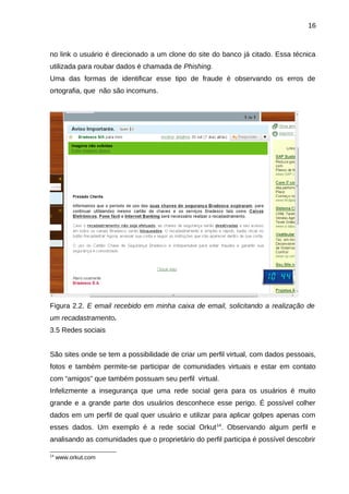 16

no link o usuário é direcionado a um clone do site do banco já citado. Essa técnica
utilizada para roubar dados é chamada de Phishing.
Uma das formas de identificar esse tipo de fraude é observando os erros de
ortografia, que não são incomuns.

Figura 2.2. E email recebido em minha caixa de email, solicitando a realização de
um recadastramento.
3.5 Redes sociais
São sites onde se tem a possibilidade de criar um perfil virtual, com dados pessoais,
fotos e também permite-se participar de comunidades virtuais e estar em contato
com “amigos” que também possuam seu perfil virtual.
Infelizmente a insegurança que uma rede social gera para os usuários é muito
grande e a grande parte dos usuários desconhece esse perigo. É possível colher
dados em um perfil de qual quer usuário e utilizar para aplicar golpes apenas com
esses dados. Um exemplo é a rede social Orkut 14. Observando algum perfil e
analisando as comunidades que o proprietário do perfil participa é possível descobrir
14

www.orkut.com

 