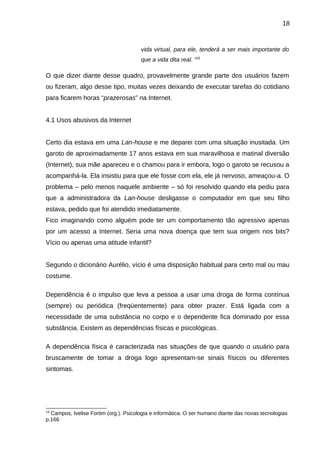 18

vida virtual, para ele, tenderá a ser mais importante do
que a vida dita real. ”15

O que dizer diante desse quadro, provavelmente grande parte dos usuários fazem
ou fizeram, algo desse tipo, muitas vezes deixando de executar tarefas do cotidiano
para ficarem horas “prazerosas” na Internet.
4.1 Usos abusivos da Internet
Certo dia estava em uma Lan-house e me deparei com uma situação inusitada. Um
garoto de aproximadamente 17 anos estava em sua maravilhosa e matinal diversão
(Internet), sua mãe apareceu e o chamou para ir embora, logo o garoto se recusou a
acompanhá-la. Ela insistiu para que ele fosse com ela, ele já nervoso, ameaçou-a. O
problema – pelo menos naquele ambiente – só foi resolvido quando ela pediu para
que a administradora da Lan-house desligasse o computador em que seu filho
estava, pedido que foi atendido imediatamente.
Fico imaginando como alguém pode ter um comportamento tão agressivo apenas
por um acesso a Internet. Seria uma nova doença que tem sua origem nos bits?
Vício ou apenas uma atitude infantil?
Segundo o dicionário Aurélio, vício é uma disposição habitual para certo mal ou mau
costume.
Dependência é o impulso que leva a pessoa a usar uma droga de forma contínua
(sempre) ou periódica (freqüentemente) para obter prazer. Está ligada com a
necessidade de uma substância no corpo e o dependente fica dominado por essa
substância. Existem as dependências físicas e psicológicas.
A dependência física é caracterizada nas situações de que quando o usuário para
bruscamente de tomar a droga logo apresentam-se sinais físicos ou diferentes
sintomas.

15

Campos, Ivelise Fortim (org.). Psicologia e informática: O ser humano diante das novas tecnologias
p.166

 