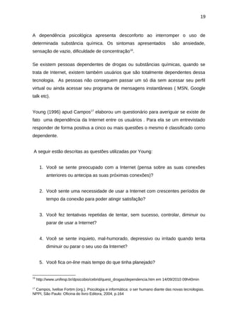 19

A dependência psicológica apresenta desconforto ao interromper o uso de
determinada substância química. Os sintomas apresentados

são ansiedade,

sensação de vazio, dificuldade de concentração16.
Se existem pessoas dependentes de drogas ou substâncias químicas, quando se
trata de Internet, existem também usuários que são totalmente dependentes dessa
tecnologia. As pessoas não conseguem passar um só dia sem acessar seu perfil
virtual ou ainda acessar seu programa de mensagens instantâneas ( MSN, Google
talk etc).
Young (1996) apud Campos 17 elaborou um questionário para averiguar se existe de
fato uma dependência da Internet entre os usuários . Para ela se um entrevistado
responder de forma positiva a cinco ou mais questões o mesmo é classificado como
dependente.
A seguir estão descritas as questões utilizadas por Young:
1. Você se sente preocupado com a Internet (pensa sobre as suas conexões
anteriores ou antecipa as suas próximas conexões)?
2. Você sente uma necessidade de usar a Internet com crescentes períodos de
tempo da conexão para poder atingir satisfação?
3. Você fez tentativas repetidas de tentar, sem sucesso, controlar, diminuir ou
parar de usar a Internet?
4. Você se sente inquieto, mal-humorado, depressivo ou irritado quando tenta
diminuir ou parar o seu uso da Internet?
5. Você fica on-line mais tempo do que tinha planejado?

16

17

http://www.unifesp.br/dpsicobio/cebrid/quest_drogas/dependencia.htm em 14/09/2010 09h40min

Campos, Ivelise Fortim (org.). Psicologia e informática: o ser humano diante das novas tecnologias.
NPPI, São Paulo: Oficina do livro Editora, 2004, p.164

 