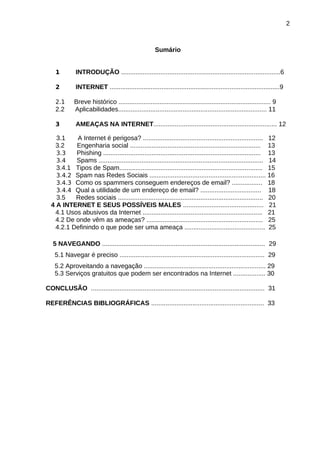 2

Sumário
1

INTRODUÇÃO .........................................................................................6

2

INTERNET ...............................................................................................9

2.1

2.2

Breve histórico ..................................................................................... 9
Aplicabilidades................................................................................... 11

3

AMEAÇAS NA INTERNET..................................................................... 12

3.1
3.2

A Internet é perigosa? ................................................................... 12
Engenharia social ......................................................................... 13
3.3
Phishing ........................................................................................ 13
3.4
Spams ............................................................................................ 14
3.4.1 Tipos de Spam................................................................................ 15
3.4.2 Spam nas Redes Sociais ................................................................. 16
3.4.3 Como os spammers conseguem endereços de email? ................. 18
3.4.4 Qual a utilidade de um endereço de email? .................................. 18
3.5
Redes sociais ................................................................................. 20
4 A INTERNET E SEUS POSSÍVEIS MALES ............................................. 21
4.1 Usos abusivos da Internet ................................................................... 21
4.2 De onde vêm as ameaças? ................................................................. 25
4.2.1 Definindo o que pode ser uma ameaça ............................................. 25
5 NAVEGANDO ........................................................................................... 29
5.1 Navegar é preciso ................................................................................. 29
5.2 Aproveitando a navegação .................................................................... 29
5.3 Serviços gratuitos que podem ser encontrados na Internet .................. 30
CONCLUSÃO ................................................................................................. 31
REFERÊNCIAS BIBLIOGRÁFICAS ............................................................... 33

 