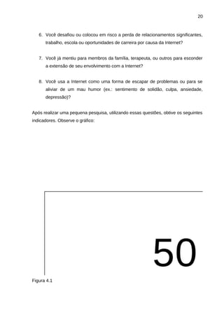 20

6. Você desafiou ou colocou em risco a perda de relacionamentos significantes,
trabalho, escola ou oportunidades de carreira por causa da Internet?
7. Você já mentiu para membros da família, terapeuta, ou outros para esconder
a extensão de seu envolvimento com a Internet?
8. Você usa a Internet como uma forma de escapar de problemas ou para se
aliviar de um mau humor (ex.: sentimento de solidão, culpa, ansiedade,
depressão)?
Após realizar uma pequena pesquisa, utilizando essas questões, obtive os seguintes
indicadores. Observe o gráfico:

Figura 4.1

 