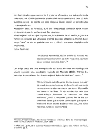 21

Um dos indicadores que surpreende é o total de afirmações, que independente da
faixa etária, um número pequeno de entrevistados responderam SIM à cinco ou mais
questões ou seja , de acordo com essa pesquisa, poucos podem ser considerados
como dependentes.
Analisando ainda as respostas, 63% dos entrevistados afirmaram terem ficado
on-line mais tempo do que haviam de fato planejado.
Talvez seja um indicador preocupante pois, independente da faixa etária, é grande o
número de usuários que ultrapassa o tempo planejado utilizando a Internet. Esse
tempo “extra” na Internet poderia estar sendo utilizado em outras atividades mais
importantes.
Ivelise Fortim diz:
“Os usuários dependentes passam a mentir ou esconder das
pessoas com quem convivem, os dados reais sobre a duração
do seu tempo de conexão à Rede.”...18

Um artigo citado em uma monografia de por alunas do curso de Psicologia da
Unama encontrei uma reportagem realizada por Machado (1998). Thérése G.,
executiva aposentada em depoimento ao jornal “Folha de São Paulo”, relatou: 19
“A Internet ocupa parte tão grande do meu tempo e tem lugar
tão grande em meu universo que já não tenho mais vida, minto
para meus amigos sobre como passo meu tempo. Meu marido
está querendo me deixar. Eu não consigo viver sem essa
comunicação,que

lentamente

se

transforma

em

algo

apaixonado.Quando o computador quebrou, fora da rede por
vinte horas, pensei que ia morrer. Como alguém que espera o
telefonema de um amante. Exceto no meu caso, pois nunca
nos vimos, nunca nos tocamos.” (p.8)

18

Campos, Ivelise Fortim (org.). Psicologia e informática: o ser humano diante das novas tecnologias.
NPPI, São Paulo: Oficina do livro Editora, 2004, p.166
19

MACHADO, I. (1998, 11 de fevereiro). Viciado em Internet busca fuga na rede. Folha de São Paulo,
5º caderno, (pp. 8).

 