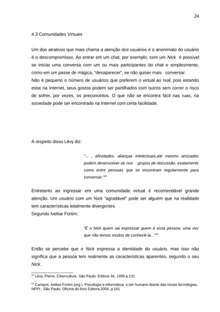 24

4.3 Comunidades Virtuais
Um dos atrativos que mais chama a atenção dos usuários é o anonimato do usuário
é o descompromisso. Ao entrar em um chat, por exemplo, com um Nick é possível
se iniciar uma conversa com um ou mais participantes do chat e simplesmente,
como em um passe de mágica, “desaparecer”, se não quiser mais conversar.
Não é pequeno o número de usuários que preferem o virtual ao real, pois estando
esse na Internet, seus gostos podem ser partilhados com outros sem correr o risco
de sofrer, por vezes, os preconceitos. O que não se encontra fácil nas ruas, na
sociedade pode ser encontrado na Internet com certa facilidade.

A respeito disso Lévy diz:
“... , afinidades, alianças intelectuais,até mesmo amizades
podem desenvolver-se nos

grupos de discussão, exatamente

como entre pessoas que se encontram regularmente para
conversar.”23

Entretanto ao ingressar em uma comunidade virtual é recomendável grande
atenção. Um usuário com um Nick “agradável” pode ser alguém que na realidade
tem características totalmente divergentes.
Segundo Ivelise Fortim:
“É o Nick quem vai expressar quem é essa pessoa, uma vez
que não temos modos de conhecê-la...”24

Então se percebe que o Nick expressa a identidade do usuário, mas isso não
significa que a pessoa tem realmente as características aparentes, segundo o seu
Nick.
23

24

Lévy, Pierre. Cibercultura. São Paulo: Editora 34, 1999 p.131

Campos, Ivelise Fortim (org.). Psicologia e informática: o ser humano diante das novas tecnologias.
NPPI , São Paulo: Oficina do livro Editora,2004, p.181

 