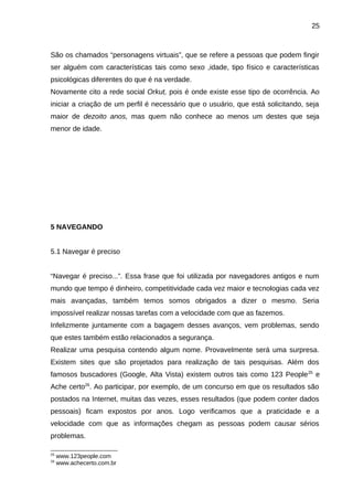 25

São os chamados “personagens virtuais”, que se refere a pessoas que podem fingir
ser alguém com características tais como sexo ,idade, tipo físico e características
psicológicas diferentes do que é na verdade.
Novamente cito a rede social Orkut, pois é onde existe esse tipo de ocorrência. Ao
iniciar a criação de um perfil é necessário que o usuário, que está solicitando, seja
maior de dezoito anos, mas quem não conhece ao menos um destes que seja
menor de idade.

5 NAVEGANDO
5.1 Navegar é preciso
“Navegar é preciso...”. Essa frase que foi utilizada por navegadores antigos e num
mundo que tempo é dinheiro, competitividade cada vez maior e tecnologias cada vez
mais avançadas, também temos somos obrigados a dizer o mesmo. Seria
impossível realizar nossas tarefas com a velocidade com que as fazemos.
Infelizmente juntamente com a bagagem desses avanços, vem problemas, sendo
que estes também estão relacionados a segurança.
Realizar uma pesquisa contendo algum nome. Provavelmente será uma surpresa.
Existem sites que são projetados para realização de tais pesquisas. Além dos
famosos buscadores (Google, Alta Vista) existem outros tais como 123 People 25 e
Ache certo26. Ao participar, por exemplo, de um concurso em que os resultados são
postados na Internet, muitas das vezes, esses resultados (que podem conter dados
pessoais) ficam expostos por anos. Logo verificamos que a praticidade e a
velocidade com que as informações chegam as pessoas podem causar sérios
problemas.
25
26

www.123people.com
www.achecerto.com.br

 