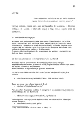 26

Lévy diz:
...” Talvez cheguemos a conclusão de que será preciso inventar os
mapas e instrumentos de navegação para esse novo oceano.”... 27

Nenhum sistema, mesmo com suas configurações de segurança e diferentes
limitações de acesso, é totalmente seguro e logo, menos seguro ainda se
facilitarmos.
5.2 Aproveitando a navegação
A Internet, sem dúvida alguma, pode gerar sérios problemas se for utilizada de
forma irresponsável. Mas felizmente, ainda, existem serviços que podem trazer
produtividade, conhecimento, auxilio em determinadas tarefas do cotidiano entre
outras. Pode ser encontrados serviços de antivírus, sites para: consulta de rotas;
realização de pesquisas, tradutores de idiomas etc.
A seguir estão descritos alguns dos serviços que são gratuitos e que podem ser
úteis em algum momento.
5.3 Serviços gratuitos que podem ser encontrados na Internet
A Internet oferece oportunidades desconhecida pela maioria, serviços
disponibilizados na Internet, que muitas vezes poupam tempo e dinheiro, que facilita
até mesmo a resolução de problemas.
Abaixo uma lista de alguns serviços gratuitos da Internet.
Encontrar o transporte terrestre entre duas cidades, transportadora, preços e
horários:
•

https://appWEB.antt.gov.br/transp/secao_duas_localidades.asp

Saber um pouco mais sobre a história do Brasil
• http://www.historiadobrasil.com.br/
Para consultar chegadas e partidas do aeroporto de sua cidade em sua casa uma
ótima indicação é o site da Infraero.
•

http://www.infraero.gov.br/sivnet/index.php?lang=bra

Existem portais com arquivos de domínio público em vários idiomas. Ótimo para
realizar pesquisas.
• http://www.dominiopublico.gov.br
27

Lévy, Pierre. Cibercultura. São Paulo: Editora 34, 1999 p.123

 