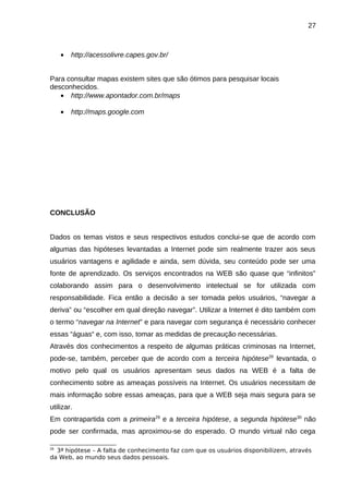 27

•

http://acessolivre.capes.gov.br/

Para consultar mapas existem sites que são ótimos para pesquisar locais
desconhecidos.
• http://www.apontador.com.br/maps
•

http://maps.google.com

CONCLUSÃO
Dados os temas vistos e seus respectivos estudos conclui-se que de acordo com
algumas das hipóteses levantadas a Internet pode sim realmente trazer aos seus
usuários vantagens e agilidade e ainda, sem dúvida, seu conteúdo pode ser uma
fonte de aprendizado. Os serviços encontrados na WEB são quase que “infinitos”
colaborando assim para o desenvolvimento intelectual se for utilizada com
responsabilidade. Fica então a decisão a ser tomada pelos usuários, “navegar a
deriva” ou “escolher em qual direção navegar”. Utilizar a Internet é dito também com
o termo “navegar na Internet” e para navegar com segurança é necessário conhecer
essas “águas“ e, com isso, tomar as medidas de precaução necessárias.
Através dos conhecimentos a respeito de algumas práticas criminosas na Internet,
pode-se, também, perceber que de acordo com a terceira hipótese28 levantada, o
motivo pelo qual os usuários apresentam seus dados na WEB é a falta de
conhecimento sobre as ameaças possíveis na Internet. Os usuários necessitam de
mais informação sobre essas ameaças, para que a WEB seja mais segura para se
utilizar.
Em contrapartida com a primeira29 e a terceira hipótese, a segunda hipótese30 não
pode ser confirmada, mas aproximou-se do esperado. O mundo virtual não cega
3ª hipótese – A falta de conhecimento faz com que os usuários disponibilizem, através
da Web, ao mundo seus dados pessoais.
28

 