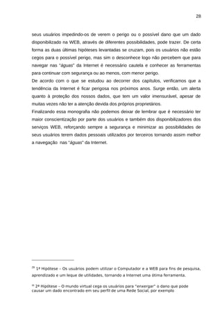 28

seus usuários impedindo-os de verem o perigo ou o possível dano que um dado
disponibilizado na WEB, através de diferentes possibilidades, pode trazer. De certa
forma as duas últimas hipóteses levantadas se cruzam, pois os usuários não estão
cegos para o possível perigo, mas sim o desconhece logo não percebem que para
navegar nas “águas” da Internet é necessário cautela e conhecer as ferramentas
para continuar com segurança ou ao menos, com menor perigo.
De acordo com o que se estudou ao decorrer dos capítulos, verificamos que a
tendência da Internet é ficar perigosa nos próximos anos. Surge então, um alerta
quanto à proteção dos nossos dados, que tem um valor imensurável, apesar de
muitas vezes não ter a atenção devida dos próprios proprietários.
Finalizando essa monografia não podemos deixar de lembrar que é necessário ter
maior conscientização por parte dos usuários e também dos disponibilizadores dos
serviços WEB, reforçando sempre a segurança e minimizar as possibilidades de
seus usuários terem dados pessoais utilizados por terceiros tornando assim melhor
a navegação nas “águas” da Internet.

29

1ª Hipótese – Os usuários podem utilizar o Computador e a WEB para fins de pesquisa,

aprendizado e um leque de utilidades, tornando a Internet uma ótima ferramenta.
2ª Hipótese – O mundo virtual cega os usuários para “enxergar” o dano que pode
causar um dado encontrado em seu perfil de uma Rede Social, por exemplo
30

 