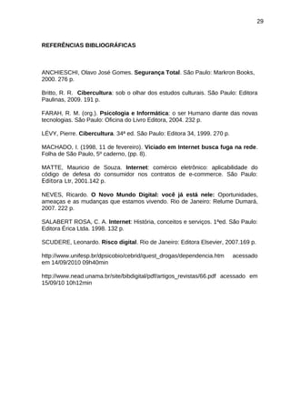 29

REFERÊNCIAS BIBLIOGRÁFICAS

ANCHIESCHI, Olavo José Gomes. Segurança Total. São Paulo: Markron Books,
2000. 276 p.
Britto, R. R. Cibercultura: sob o olhar dos estudos culturais. São Paulo: Editora
Paulinas, 2009. 191 p.
FARAH, R. M. (org.). Psicologia e Informática: o ser Humano diante das novas
tecnologias. São Paulo: Oficina do Livro Editora, 2004. 232 p.
LÉVY, Pierre. Cibercultura. 34ª ed. São Paulo: Editora 34, 1999. 270 p.
MACHADO, I. (1998, 11 de fevereiro). Viciado em Internet busca fuga na rede.
Folha de São Paulo, 5º caderno, (pp. 8).
MATTE, Mauricio de Souza. Internet: comércio eletrônico: aplicabilidade do
código de defesa do consumidor nos contratos de e-commerce. São Paulo:
Editora Ltr, 2001.142 p.
NEVES, Ricardo. O Novo Mundo Digital: você já está nele: Oportunidades,
ameaças e as mudanças que estamos vivendo. Rio de Janeiro: Relume Dumará,
2007. 222 p.
SALABERT ROSA, C. A. Internet: História, conceitos e serviços. 1ªed. São Paulo:
Editora Érica Ltda. 1998. 132 p.
SCUDERE, Leonardo. Risco digital. Rio de Janeiro: Editora Elsevier, 2007.169 p.
http://www.unifesp.br/dpsicobio/cebrid/quest_drogas/dependencia.htm
em 14/09/2010 09h40min

acessado

http://www.nead.unama.br/site/bibdigital/pdf/artigos_revistas/66.pdf acessado em
15/09/10 10h12min

 