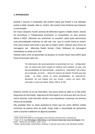 3

1. INTRODUÇÃO

Quando o assunto é computador não existem regras que limitem a sua utilização
quanto à idade, duração, data ou horário, não existem mais fronteiras que impeçam
a comunicação.
Em nosso “pequeno mundo” pessoas de diferentes lugares e idades fazem, através
da maravilhosa e “indispensável ferramenta” (o computador), os seus acessos
diários à WEB1. Utilizando seu nicknames2 ou avarates3, pelos quais demonstram
suas personalidades implícitas na vida real, mas que no mundo virtual se sentem
livres para mostrar para todos o que são ou fingem serem, realizam seus envios de
mensagens nas

diferentes Redes Sociais, Chats, Softwares de mensagens

instantâneas ou ainda via E-mail.
Falando sobre como se apresentam as pessoas no mundo virtual, Karp (1997) apud
Paulo Annunziata Lopes cita:
“Os cibernautas não necessariamente se apresentam em sua ‘configuração’
real na maioria das vezes surgem na inteface como avatares ,ou seja, uma
das possibilidades de representação – podendo-se ‘materializar‘ sob a figura
de um pássaro, um herói ,..- dentro do universo da Internet. Percebo que este
avatar,

na Rede, mostra as várias possibilidades, de modo-de-ser,

peculiares, em sua relação com seu mundo – posso ser aluno, filho,
namorado, e assim por diante. (Karp, 1997:p. 61-62)

Estamos vivendo na era da informática, mas pouco ainda se sabe ou se fala sobre
Segurança da Informação. Segurança da informação é um tema que deve ser (ou ao
menos deveria), muito discutido, devido a sua importância e presença nos diversos
setores da sociedade.
São postadas fotos ou ainda atualizam-se frases que por vezes definem estado
emocional da pessoa dona do perfil. Surge então a necessidade de pensarmos
sobre o assunto e elaboram-se algumas questões:
1

WEB: World Wide WEB ou na linguagem mais informal a Internet como a conhecemos.
Farah, R. M. (org) Psicologia e Informática: o ser Humano diante das novas tecnologias. São
Paulo: Oficina do Livro Editora , 2004 : p.117.
3
Avatar: transformação, metamorfose, mudança, o mais das vezes para o mal. (dicionário Aurélio)
2

 