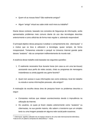 4

•

Quem vê as nossas fotos? São realmente amigos?

•

Algum “amigo“ virtual seu sabe onde você mora ou trabalha?

Diante desse contexto, baseado nos conceitos de Segurança de informação, serão
apresentados problemas mais comuns diante do uso das tecnologias descritas
anteriormente e como utilizá-las de forma mais regular e, sobretudo responsável.
O principal objetivo dessa pesquisa é analisar o comportamento dos cibernautas4 e
o motivo que os leva à utilizarem a tecnologia, quase sempre, de forma
irresponsável. Tentaremos entender o porquê no Universo Internet grande parte
desses “avatares” não se comportam indiferentemente do mundo real .
A essência desse trabalho está baseada nas seguintes questões:
1. É realmente necessário ficar durante horas (em casa ou em uma lan-house)
acessando seus perfis de redes sociais, chats ou programas de mensagens
instantâneas ou ainda jogando seu game favorito?
2. Quem tem acesso à suas informações tais como endereço, local de trabalho
ou estuda e outras informações pessoais, são amigos?
A motivação da escolha dessa área de pesquisa foram os problemas descritos a
seguir:
•

Constantes notícias que relatam acontecimentos devido à imprudência na
utilização da Internet;

•

Os usuários, os quais já foram citados anteriormente como “avatares” ou
cibernautas, na sua grande maioria, não sabem o transtorno que um simples
texto ou uma imagem postada em alguma rede social pode ocasionar;

4

Cibernauta: significa utilizador de um espaço virtual ou de uma rede internacional de telemática.
Trata-se de um palavra composta de ciber(nético) + -nauta.

 