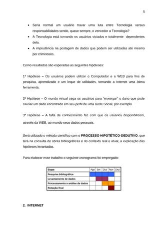5

•

Seria normal um usuário travar uma luta entre Tecnologia versus
responsabilidades sendo, quase sempre, o vencedor a Tecnologia?

•

A Tecnologia está tornando os usuários viciados e totalmente dependentes
dela.

•

A imprudência na postagem de dados que podem ser utilizadas até mesmo
por criminosos.

Como resultados são esperadas as seguintes hipóteses:
1ª Hipótese – Os usuários podem utilizar o Computador e a WEB para fins de
pesquisa, aprendizado e um leque de utilidades, tornando a Internet uma ótima
ferramenta.
2ª Hipótese – O mundo virtual cega os usuários para “enxergar” o dano que pode
causar um dado encontrado em seu perfil de uma Rede Social, por exemplo.
3ª Hipótese – A falta de conhecimento faz com que os usuários disponibilizem,
através da WEB, ao mundo seus dados pessoais.

Será utilizado o método científico com o PROCESSO HIPOTÉTICO-DEDUTIVO, que
terá na consulta de obras bibliográficas e do contexto real e atual, a explicação das
hipóteses levantadas.
Para elaborar esse trabalho o seguinte cronograma foi empregado:

Etapa
Pesquisa bibliográfica
Levantamento de dados
Processamento e análise de dados
Redação final

2. INTERNET

Ago Set

Out Nov Dez

 