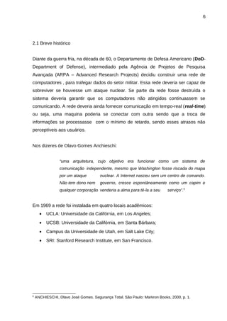 6

2.1 Breve histórico
Diante da guerra fria, na década de 60, o Departamento de Defesa Americano (DoDDepartment of Defense), intermediado pela Agência de Projetos de Pesquisa
Avançada (ARPA – Advanced Research Projects) decidiu construir uma rede de
computadores , para trafegar dados do setor militar. Essa rede deveria ser capaz de
sobreviver se houvesse um ataque nuclear. Se parte da rede fosse destruída o
sistema deveria garantir que os computadores não atingidos continuassem se
comunicando. A rede deveria ainda fornecer comunicação em tempo-real (real-time)
ou seja, uma maquina poderia se conectar com outra sendo que a troca de
informações se processasse com o mínimo de retardo, sendo esses atrasos não
perceptíveis aos usuários.
Nos dizeres de Olavo Gomes Anchieschi:
“uma arquitetura, cujo objetivo era funcionar como um sistema de
comunicação independente, mesmo que Washington fosse riscada do mapa
por um ataque

nuclear. A Internet nasceu sem um centro de comando.

Não tem dono nem

governo, cresce espontâneamente como um capim e

qualquer corporação venderia a alma para tê-la a seu

serviço”.5

Em 1969 a rede foi instalada em quatro locais acadêmicos:
•
•

UCSB: Universidade da Califórnia, em Santa Bárbara;

•

Campus da Universidade de Utah, em Salt Lake City;

•

5

UCLA: Universidade da Califórnia, em Los Angeles;

SRI: Stanford Research Institute, em San Francisco.

ANCHIESCHI, Olavo José Gomes. Segurança Total. São Paulo: Markron Books, 2000, p. 1.

 
