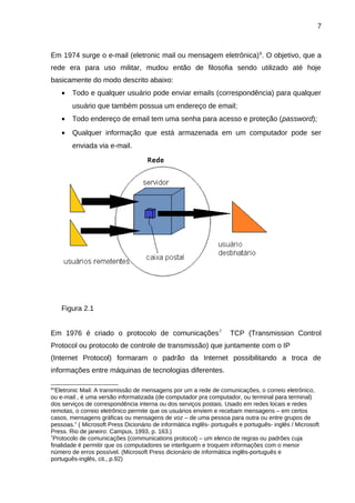 7

Em 1974 surge o e-mail (eletronic mail ou mensagem eletrônica) 6. O objetivo, que a
rede era para uso militar, mudou então de filosofia sendo utilizado até hoje
basicamente do modo descrito abaixo:
•

Todo e qualquer usuário pode enviar emails (correspondência) para qualquer
usuário que também possua um endereço de email;

•

Todo endereço de email tem uma senha para acesso e proteção (password);

•

Qualquer informação que está armazenada em um computador pode ser
enviada via e-mail.

Figura 2.1
Em 1976 é criado o protocolo de comunicações 7

TCP (Transmission Control

Protocol ou protocolo de controle de transmissão) que juntamente com o IP
(Internet Protocol) formaram o padrão da Internet possibilitando a troca de
informações entre máquinas de tecnologias diferentes.
6

“Eletronic Mail: A transmissão de mensagens por um a rede de comunicações, o correio eletrônico,
ou e-mail , é uma versão informatizada (de computador pra computador, ou terminal para terminal)
dos serviços de correspondência interna ou dos serviços postais. Usado em redes locais e redes
remotas, o correio eletrônico permite que os usuários enviem e recebam mensagens – em certos
casos, mensagens gráficas ou mensagens de voz – de uma pessoa para outra ou entre grupos de
pessoas.” ( Microsoft Press Dicionário de informática inglês- português e português- inglês / Microsoft
Press. Rio de janeiro: Campus, 1993, p. 163.)
7
Protocolo de comunicações (communications protocol) – um elenco de regras ou padrões cuja
finalidade é permitir que os computadores se interliguem e troquem informações com o menor
número de erros possível. (Microsoft Press dicionário de informática inglês-português e
português-inglês, cit., p.92)

 