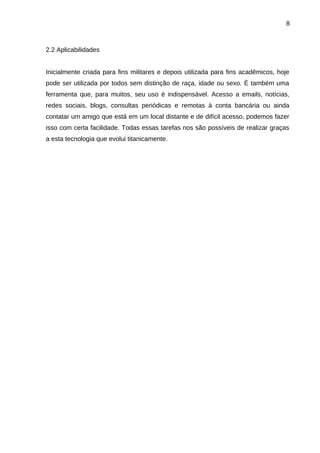 8

2.2 Aplicabilidades
Inicialmente criada para fins militares e depois utilizada para fins acadêmicos, hoje
pode ser utilizada por todos sem distinção de raça, idade ou sexo. É também uma
ferramenta que, para muitos, seu uso é indispensável. Acesso a emails, notícias,
redes sociais, blogs, consultas periódicas e remotas à conta bancária ou ainda
contatar um amigo que está em um local distante e de difícil acesso, podemos fazer
isso com certa facilidade. Todas essas tarefas nos são possíveis de realizar graças
a esta tecnologia que evolui titanicamente.

 