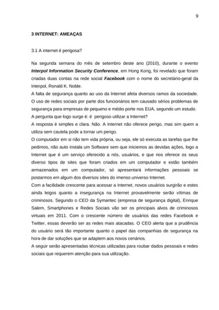 9

3 INTERNET: AMEAÇAS

3.1 A internet é perigosa?
Na segunda semana do mês de setembro deste ano (2010), durante o evento
Interpol Information Security Conference, em Hong Kong, foi revelado que foram
criadas duas contas na rede social Facebook com o nome do secretário-geral da
Interpol, Ronald K. Noble.
A falta de segurança quanto ao uso da Internet afeta diversos ramos da sociedade.
O uso de redes sociais por parte dos funcionários tem causado sérios problemas de
segurança para empresas de pequeno e médio porte nos EUA, segundo um estudo.
A pergunta que logo surge é: é perigoso utilizar a Internet?
A resposta é simples e clara. Não. A Internet não oferece perigo, mas sim quem a
utiliza sem cautela pode a tornar um perigo.
O computador em si não tem vida própria, ou seja, ele só executa as tarefas que lhe
pedimos, não auto instala um Software sem que iniciemos as devidas ações, logo a
Internet que é um serviço oferecido a nós, usuários, e que nos oferece os seus
diverso tipos de sites que foram criados em um computador e estão também
armazenados em um computador, só apresentará informações pessoais se
postarmos em algum dos diversos sites do imenso universo Internet.
Com a facilidade crescente para acessar a Internet, novos usuários surgirão e estes
ainda leigos quanto a insegurança na Internet provavelmente serão vítimas de
criminosos. Segundo o CEO da Symantec (empresa de segurança digital), Enrique
Salem, Smartphones e Redes Sociais vão ser os principais alvos de criminosos
virtuais em 2011. Com o crescente número de usuários das redes Facebook e
Twitter, essas deverão ser as redes mais atacadas. O CEO alerta que a prudência
do usuário será tão importante quanto o papel das companhias de segurança na
hora de dar soluções que se adaptem aos novos cenários.
A seguir serão apresentadas técnicas utilizadas para roubar dados pessoais e redes
sociais que requerem atenção para sua utilização.

 