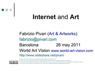 Internet  and  Art Fabrizio Pivari ( Art & Artworks ) [email_address] Barcelona  26 may 2011 World Art Vision  www.world-art-vision.com   http://www.slideshare.net/pivari/ Creative Commons Deed License Attribution-NonCommercial-NoDerivs 2.0.  You are free: to copy, distribute, display, and perform the work Under the following conditions: Attribution. You must give the original author credit. Noncommercial.You may not use this work for commercial purposes. No Derivative Works.  You may not alter, transform, or build upon this work.  http://creativecommons.org/licenses/by-nc-nd/2.0/   