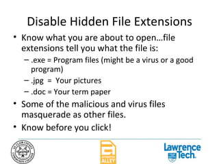 Disable Hidden File Extensions Know what you are about to open…file extensions tell you what the file is: .exe = Program files (might be a virus or a good program) .jpg  =  Your pictures .doc = Your term paper Some of the malicious and virus files masquerade as other files. Know before you click! 