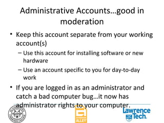 Administrative Accounts…good in moderation Keep this account separate from your working account(s) Use this account for installing software or new hardware Use an account specific to you for day-to-day work If you are logged in as an administrator and catch a bad computer bug…it now has administrator rights to your computer. 