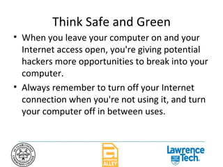 Think Safe and Green When you leave your computer on and your Internet access open, you're giving potential hackers more opportunities to break into your computer.  Always remember to turn off your Internet connection when you're not using it, and turn your computer off in between uses.  