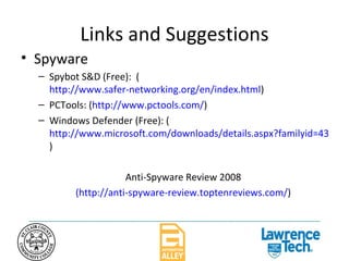 Links and Suggestions Spyware Spybot S&D (Free):  ( http://www.safer-networking.org/en/index.html ) PCTools: ( http://www.pctools.com/ ) Windows Defender (Free): ( http://www.microsoft.com/downloads/details.aspx?familyid=435bfce7-da2b-4a6a-afa4-f7f14e605a0d&displaylang=en ) Anti-Spyware Review 2008 (http://anti-spyware-review.toptenreviews.com/ ) 