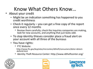 Know What Others Know… About your credit Might be an indication something has happened to you credit worthiness Check it regularly – you can get a free copy of the report once every 12 months Review them carefully; check the inquiries companies are making, look for new accounts, and anything that just looks odd. To stop identity thieves consider place a fraud alert on your account with all three of the bureaus You have rights: FTC Website:  http://www.ftc.gov/bcp/edu/microsites/idtheft/consumers/deter-detect-defend.html Identity Theft Resource Center: http://www.idtheftcenter.org/ 