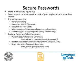 Secure Passwords Make it difficult to figure out Don’t place it on a note on the back of your keyboard or in your desk drawer A good password is: 8 characters long Has no personal information Does not use real words Mixes upper and lower case characters and numbers Something you change regularly (every 30 to 60 days) Tools to Generate Safer Passwords: PC Tools Secure Password Generator:  http://www.pctools.com/guides/password/ Random Password Generator: http://www.randpass.com/ Bytes Interactive Password Generator:  http://www.goodpassword.com/ 
