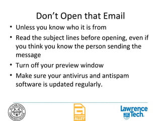 Don’t Open that Email Unless you know who it is from Read the subject lines before opening, even if you think you know the person sending the message Turn off your preview window Make sure your antivirus and antispam software is updated regularly. 