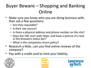 Buyer Beware – Shopping and Banking Online Make sure you know who you are doing business with, then ask a few questions: Are they reputable? Is their site secure? Is there a physical address and phone number on the site? Does the URL start with https: and have a picture of a lock in the broswers status bar? What is the companies return policy? Research a little…can you find online reviews of the company? Pay with a credit card to limit your liability. 