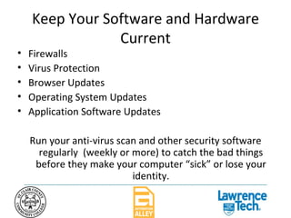 Keep Your Software and Hardware Current Firewalls Virus Protection Browser Updates Operating System Updates Application Software Updates Run your anti-virus scan and other security software regularly  (weekly or more) to catch the bad things before they make your computer “sick” or lose your identity. 