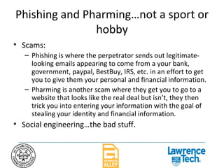 Phishing and Pharming…not a sport or hobby Scams: Phishing is where the perpetrator sends out legitimate-looking emails appearing to come from a your bank, government, paypal, BestBuy, IRS, etc. in an effort to get you to give them your personal and financial information. Pharming is another scam where they get you to go to a website that looks like the real deal but isn’t, they then trick you into entering your information with the goal of stealing your identity and financial information.  Social engineering…the bad stuff. 