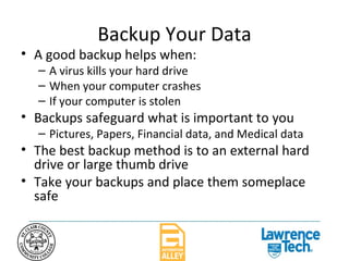 Backup Your Data A good backup helps when: A virus kills your hard drive When your computer crashes If your computer is stolen Backups safeguard what is important to you Pictures, Papers, Financial data, and Medical data The best backup method is to an external hard drive or large thumb drive Take your backups and place them someplace safe 