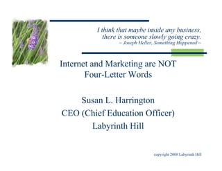 I think that maybe inside any business,
            there is someone slowly going crazy.
                 ~ Joseph Heller, Something Happened ~



Internet and Marketing are NOT
       Four-Letter Words

    Susan L. Harrington
CEO (Chief Education Officer)
      Labyrinth Hill


                                copyright 2008 Labyrinth Hill
 