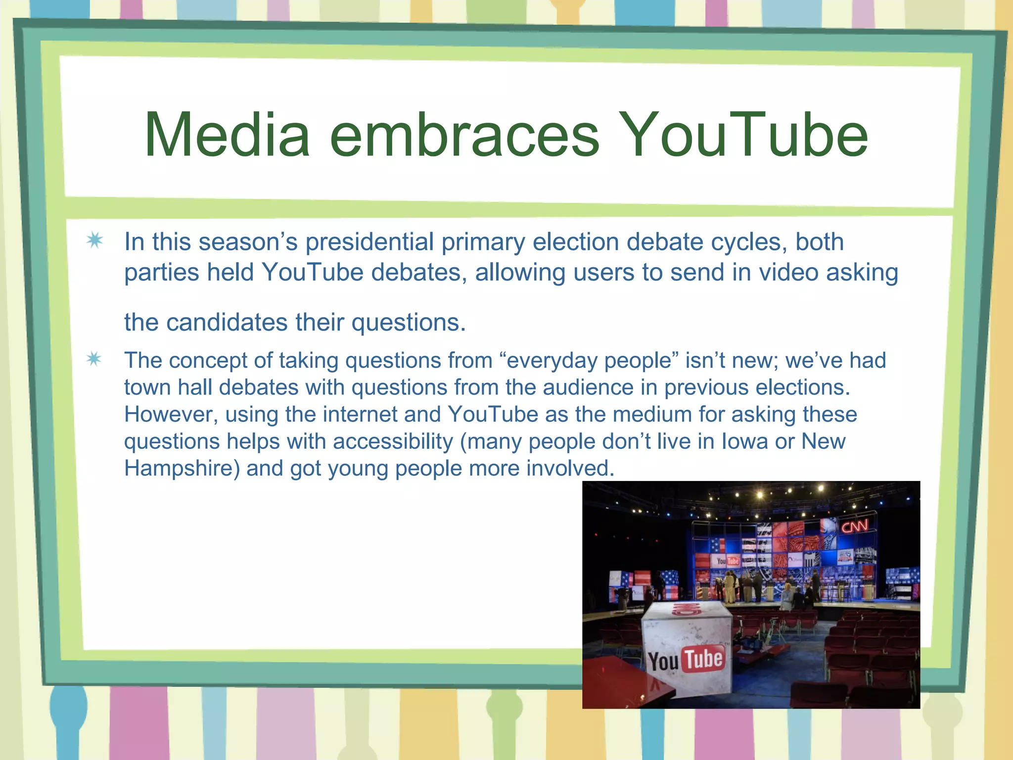 Media embraces YouTube In this season’s presidential primary election debate cycles, both parties held YouTube debates, allowing users to send in video asking the candidates their questions.   The concept of taking questions from “everyday people” isn’t new; we’ve had town hall debates with questions from the audience in previous elections. However, using the internet and YouTube as the medium for asking these questions helps with accessibility (many people don’t live in Iowa or New Hampshire) and got young people more involved.  