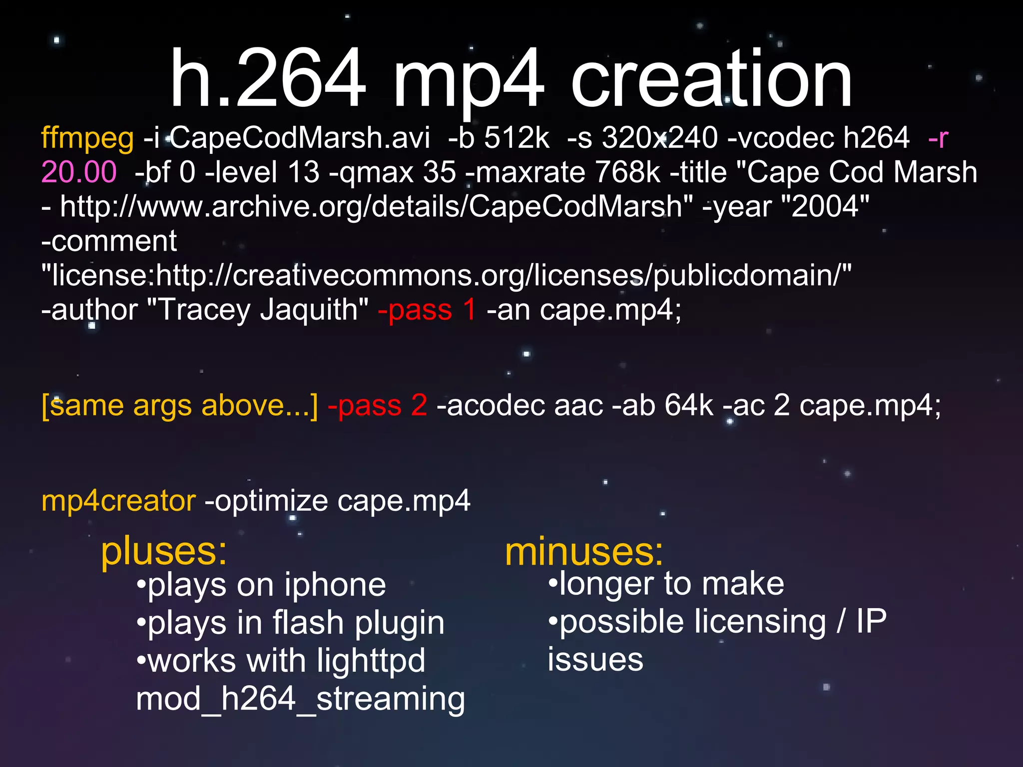 h.264 mp4 creation ffmpeg  -i CapeCodMarsh.avi  -b 512k  -s 320x240 -vcodec h264  -r 20.00   -bf 0 -level 13 -qmax 35 -maxrate 768k -title "Cape Cod Marsh - http://www.archive.org/details/CapeCodMarsh" -year "2004"  -comment "license:http://creativecommons.org/licenses/publicdomain/"  -author "Tracey Jaquith"  -pass 1  -an cape.mp4;  [same args above...]   -pass 2  -acodec aac -ab 64k -ac 2 cape.mp4;  mp4creator  -optimize cape.mp4 plays on iphone plays in flash plugin works with lighttpd mod_h264_streaming  longer to make possible licensing / IP issues pluses: minuses: 