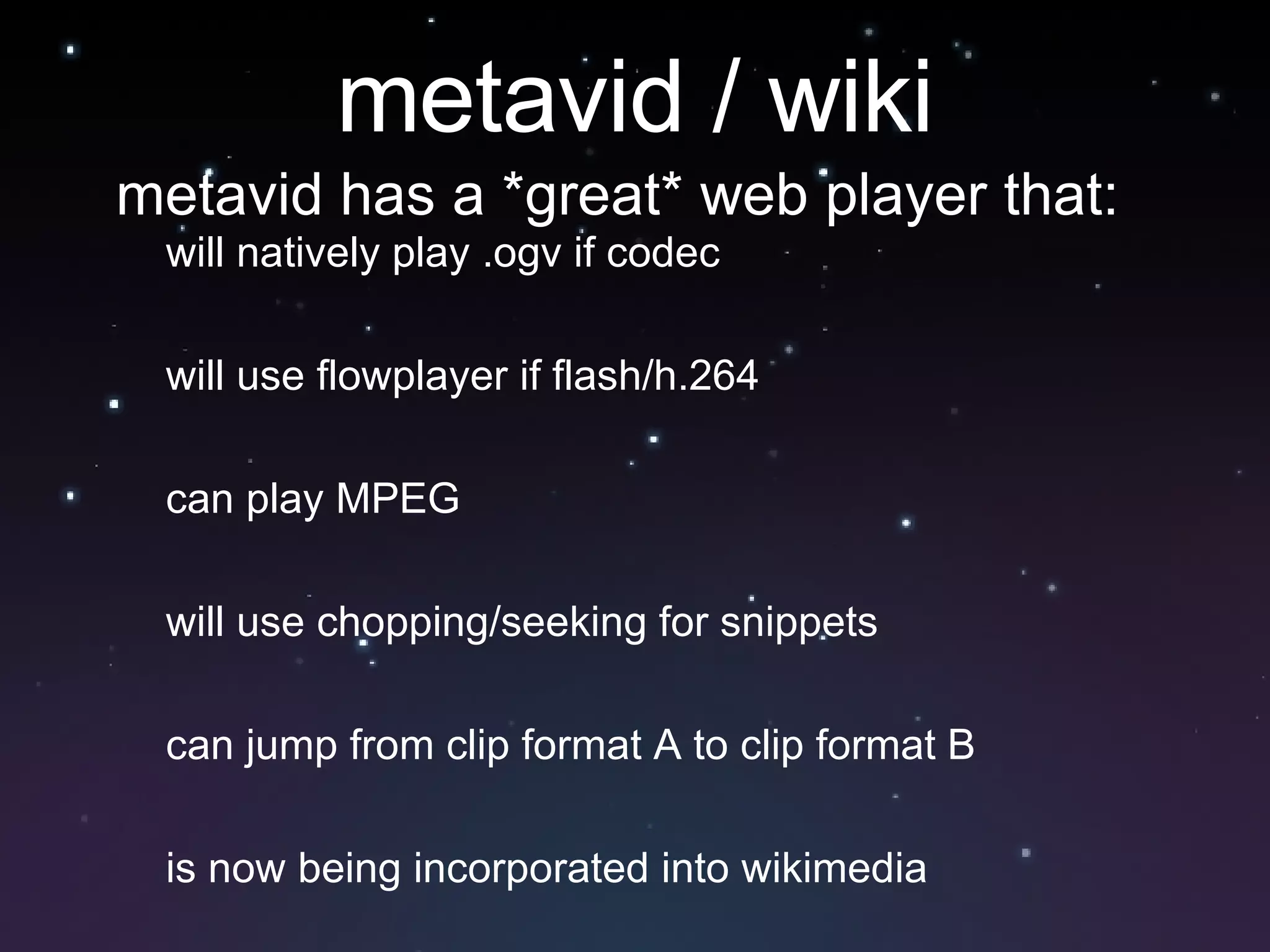 metavid / wiki will natively play .ogv if codec will use flowplayer if flash/h.264 can play MPEG will use chopping/seeking for snippets can jump from clip format A to clip format B is now being incorporated into wikimedia metavid has a *great* web player that: 
